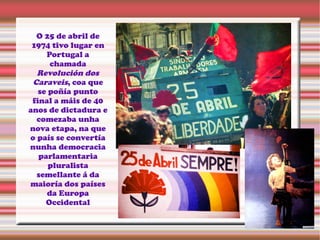 O 25 de abril de
1974 tivo lugar en
Portugal a
chamada
Revolución dos
Caraveis, coa que
se poñía punto
final a máis de 40
anos de dictadura e
comezaba unha
nova etapa, na que
o país se convertía
nunha democracia
parlamentaria
pluralista
semellante á da
maioría dos países
da Europa
Occidental
 