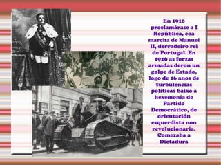 En 1910
proclamárase a I
República, coa
marcha de Manuel
II, derradeiro rei
de Portugal. En
1926 as forzas
armadas deron un
golpe de Estado,
logo de 16 anos de
turbulencias
políticas baixo a
hexemonía do
Partido
Democrático, de
orientación
esquerdista non
revolucionaria.
Comezaba a
Dictadura
 