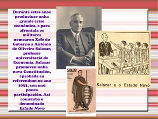 Durante estes anos
producíuse unha
grande crise
económica, e para
afrontala os
militares
nomearon Xefe do
Goberno a António
de Oliveira Salazar,
profesor
universitario de
Economía. Salazar
promoveu unha
nova Constitución,
aprobada en
referendum no ano
1933, con moi
pouca
participación. Así
comezaba o
denominado
Estado Novo
 