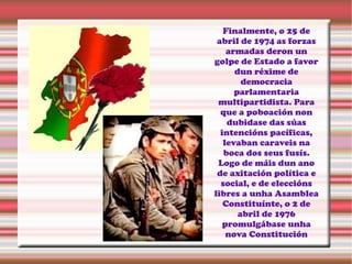 Finalmente, o 25 de
abril de 1974 as forzas
armadas deron un
golpe de Estado a favor
dun réxime de
democracia
parlamentaria
multipartidista. Para
que a poboación non
dubidase das súas
intencións pacíficas,
levaban caraveis na
boca dos seus fusís.
Logo de máis dun ano
de axitación política e
social, e de eleccións
libres a unha Asamblea
Constituínte, o 2 de
abril de 1976
promulgábase unha
nova Constitución
 