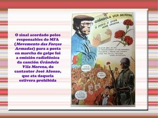 O sinal acordado polos
responsables do MFA
(Movemento das Forças
Armadas) para a posta
en marcha do golpe foi
a emisión radiofónica
da canción Grândola
Vila Morena, do
cantautor José Afonso,
que ata daquela
estivera prohibida
 
