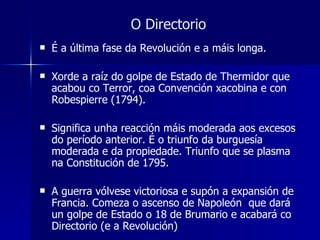 O Directorio É a última fase da Revolución e a máis longa. Xorde a raíz do golpe de Estado de Thermidor que acabou co Terror, coa Convención xacobina e con Robespierre (1794). Significa unha reacción máis moderada aos excesos do período anterior. É o triunfo da burguesía moderada e da propiedade. Triunfo que se plasma na Constitución de 1795. A guerra vólvese victoriosa e supón a expansión de Francia. Comeza o ascenso de Napoleón  que dará un golpe de Estado o 18 de Brumario e acabará co Directorio (e a Revolución) 