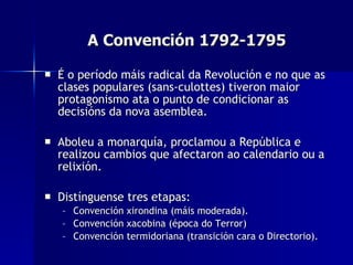 A Convención 1792-1795 É o período máis radical da Revolución e no que as clases populares (sans-culottes) tiveron maior protagonismo ata o punto de condicionar as decisións da nova asemblea. Aboleu a monarquía, proclamou a República e realizou cambios que afectaron ao calendario ou a relixión. Distínguense tres etapas: Convención xirondina (máis moderada). Convención xacobina (época do Terror)  Convención termidoriana (transición cara o Directorio). 