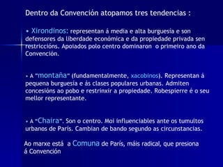 Dentro da Convención atopamos tres tendencias : •  Xirondinos:   representan á media e alta burguesía e son defensores da liberdade económica e da propiedade privada sen restriccións. Apoiados polo centro dominaron  o primeiro ano da Convención.   •   A ” montaña ”  (fundamentalmente,  xacobinos ). Representan á pequena burguesía e ás clases populares urbanas. Admiten concesións ao pobo e restrinxir a propiedade. Robespierre é o seu mellor representante. •  A “ Chaira ”.  Son o centro. Moi influenciables ante os tumultos urbanos de París. Cambian de bando segundo as circunstancias.  Ao marxe está  a  Comuna  de París, máis radical, que presiona á Convención 