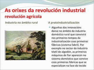 As orixes da revolución industrial
revolución agrícola
Industria no ámbito rural   A protoԻٰܲó
                            Algunhas das innovacións
                              danse no ámbito da industria
                              doméstica rural que convivirá
                              nos primeiros tempos da
                              Իٰܲó coas primeiras
                              fábricas (sistema fabril). Por
                              exemplo no sector da industria
                              téxtil de algodón, as primeiras
                              máquinas de fiar aparecen no
                              sistema doméstico que convive
                              coas primeiras fábricas que se
                              especializan na fase do tecido
 