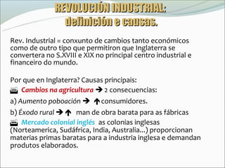 REVOLUCIÓN INDUSTRIAL:
                definición e causas.
Rev. Industrial = conxunto de cambios tanto económicos
como de outro tipo que permitiron que Inglaterra se
convertera no S.XVIII e XIX no principal centro industrial e
financeiro do mundo.

Por que en Inglaterra? Causas principais:
Cambios na agricultura  2 consecuencias:
a) Aumento poboación consumidores.
b) Éxodo rural  man de obra barata para as fábricas.
Mercado colonial inglés: as colonias inglesas
(Norteamerica, Sudáfrica, India, Australia...) proporcionan
materias primas baratas para a industria inglesa e demandan
produtos elaborados.
 