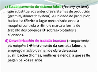 c) Establecemento do sistema fabril (factory system):
  que substitúe aos anteriores sistemas de produción
  (gremial, domestic system). A unidade de produción
  básica é a fábrica = lugar mecanizado onde a
  máquina controla o ritmo e marca a forma de
  traballo dos obreiros  sobreexplotados e
  alienados.
d) Desvalorización do traballo humano (o importante
  é a máquina)  incremento da xornada laboral e
  emprego masivo de man de obra de escasa
  cualificación (homes, mulleres e nenos) á que se lle
  pagan baixos salarios.
 
