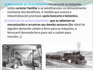 e) Necesidade de financiamento: Inicialmente as industrias
  teñen carácter familiar e se autofinancian co reinvestimento
  constante dos beneficios. A medida que avanza a
  Իٰܲó precísase apoio bancario e bolsístico.
f) Existencia de sectores punteiros: que se adiantan na
   mecanización e arrastran aos demáis sectores (Ex: téxtil de
   algodón demanda carbón e ferro para as máquinas, o
   ferrocarril demanda ferro para raís e carbón para
   tracción...).
 