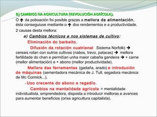 B) CAMBIOS NA AGRICULTURA (REVOLUCIÓN AGRÍCOLA).
O  da poboación foi posible grazas a mellora da alimentación ,
ésta conseguiuse mediante o  dos rendementos e a productividade.
2 causas desta mellora:
      a) Cambios técnicos e nos sistemas de cultivo :
       - Eliminación do barbeito.
         - Difusión da rotación cuatrienal (Sistema Norfolk) 
cereais rotan con outros cultivos (nabos, trevo, patacas) mellora
fertilidade do chan e permitían unha maior cabaña gandeira  + carne
(mellor alimentación) e + abono (mellor productividade).
       - Mellora das ferramentas (gadaña, arado) e introdución
de máquinas (sementadora mecánica de J. Tull, segadora mecánica
de Mc Cormick...).
       - Uso crecente do abono e regadío.
         - Cambios na mentalidade agrícola = mentalidade
individualista, emprendedora, disposta a introducir melloras e avances
para aumentar beneficios (orixe agricultura capitalista).
 