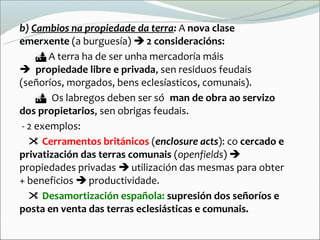 b) Cambios na propiedade da terra: A nova clase
emerxente (a burguesía)  2 consideracións:
      A terra ha de ser unha mercadoría máis
propiedade libre e privada, sen residuos feudais
(señoríos, morgados, bens eclesíasticos, comunais).
     Os labregos deben ser sóman de obra ao servizo
dos propietarios, sen obrigas feudais.
 - 2 exemplos:
    Cerramentos británicos (enclosure acts): co cercado e
privatización das terras comunais (openfields) 
propiedades privadas  utilización das mesmas para obter
+ beneficios  productividade.
    Desamortización española: supresión dos señoríos e
posta en venta das terras eclesiásticas e comunais.
 