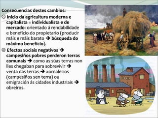 Consecuencias destes cambios:
 Inicio da agricultura moderna e
  capitalista = individualista e de
  mercado: orientado á rendabilidade
  e beneficio do propietario (producir
  máis e máis barato  búsqueda do
  máximo beneficio).
 Efectos sociais negativos 
  campesiños pobres perderon terras
  comunais  como as súas terras non
  lles chegaban para sobrevivir 
  venta das terras  xornaleiros
  (campesiños sen terra) ou
  emigración ás cidades industriais 
  obreiros.
 