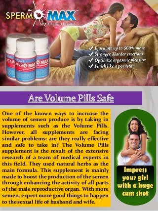 One of the known ways to increase the
volume of semen produce is by taking in
supplements such as the Volume Pills.
However, all supplements are facing
similar problems: are they really effective
and safe to take in? The Volume Pills
supplement is the result of the extensive
research of a team of medical experts in
this field. They used natural herbs as the
main formula. This supplement is mainly
made to boost the production of the semen
through enhancing the activity of all parts
of the male reproductive organ. With more
semen, expect more good things to happen
to the sexual life of husband and wife.
 