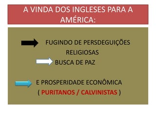 A VINDA DOS INGLESES PARA A
         AMÉRICA:

     FUGINDO DE PERSDEGUIÇÕES
           RELIGIOSAS
       BUSCA DE PAZ

   E PROSPERIDADE ECONÔMICA
   ( PURITANOS / CALVINISTAS )
 