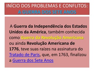 INÍCIO DOS PROBLEMAS E CONFLITOS:
     A GUERRA DOS SETE ANOS

 A Guerra da Independência dos Estados
 Unidos da América, também conhecida
 como Guerra da Revolução Americana
 ou ainda Revolução Americana de
 1776, teve suas raízes na assinatura do
 Tratado de Paris, que, em 1763, finalizou
 a Guerra dos Sete Anos
 