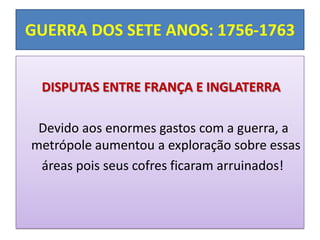 GUERRA DOS SETE ANOS: 1756-1763


 DISPUTAS ENTRE FRANÇA E INGLATERRA

 Devido aos enormes gastos com a guerra, a
metrópole aumentou a exploração sobre essas
 áreas pois seus cofres ficaram arruinados!
 