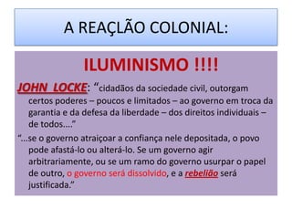 A REAÇLÃO COLONIAL:

                 ILUMINISMO !!!!
JOHN LOCKE: “cidadãos da sociedade civil, outorgam
    certos poderes – poucos e limitados – ao governo em troca da
    garantia e da defesa da liberdade – dos direitos individuais –
    de todos....”
“...se o governo atraiçoar a confiança nele depositada, o povo
    pode afastá-lo ou alterá-lo. Se um governo agir
    arbitrariamente, ou se um ramo do governo usurpar o papel
    de outro, o governo será dissolvido, e a rebelião será
    justificada.”
 