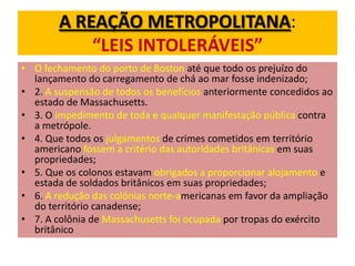 A REAÇÃO METROPOLITANA:
            “LEIS INTOLERÁVEIS”
• O fechamento do porto de Boston até que todo os prejuízo do
  lançamento do carregamento de chá ao mar fosse indenizado;
• 2. A suspensão de todos os benefícios anteriormente concedidos ao
  estado de Massachusetts.
• 3. O impedimento de toda e qualquer manifestação pública contra
  a metrópole.
• 4. Que todos os julgamentos de crimes cometidos em território
  americano fossem a critério das autoridades britânicas em suas
  propriedades;
• 5. Que os colonos estavam obrigados a proporcionar alojamento e
  estada de soldados britânicos em suas propriedades;
• 6. A redução das colônias norte-americanas em favor da ampliação
  do território canadense;
• 7. A colônia de Massachusetts foi ocupada por tropas do exército
  britânico
 