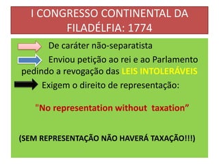 I CONGRESSO CONTINENTAL DA
        FILADÉLFIA: 1774
      De caráter não-separatista
      Enviou petição ao rei e ao Parlamento
pedindo a revogação das LEIS INTOLERÁVEIS
     Exigem o direito de representação:

   "No representation without taxation”


(SEM REPRESENTAÇÃO NÃO HAVERÁ TAXAÇÃO!!!)
 