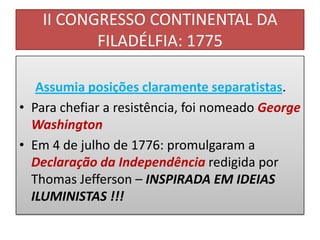 II CONGRESSO CONTINENTAL DA
           FILADÉLFIA: 1775

   Assumia posições claramente separatistas.
• Para chefiar a resistência, foi nomeado George
  Washington
• Em 4 de julho de 1776: promulgaram a
  Declaração da Independência redigida por
  Thomas Jefferson – INSPIRADA EM IDEIAS
  ILUMINISTAS !!!
 