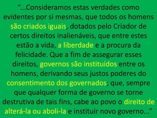“...Consideramos estas verdades como
evidentes por si mesmas, que todos os homens
   são criados iguais, dotados pelo Criador de
   certos direitos inalienáveis, que entre estes
     estão a vida, a liberdade e a procura da
     felicidade. Que a fim de assegurar esses
    direitos, governos são instituídos entre os
   homens, derivando seus justos poderes do
  consentimento dos governados; que, sempre
    que qualquer forma de governo se torne
destrutiva de tais fins, cabe ao povo o direito de
 alterá-la ou aboli-la e instituir novo governo...”
 