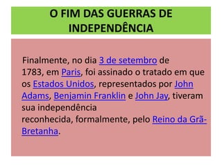 O FIM DAS GUERRAS DE
          INDEPENDÊNCIA

Finalmente, no dia 3 de setembro de
1783, em Paris, foi assinado o tratado em que
os Estados Unidos, representados por John
Adams, Benjamin Franklin e John Jay, tiveram
sua independência
reconhecida, formalmente, pelo Reino da Grã-
Bretanha.
 