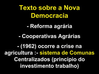 Texto sobre a Nova 
Democracia 
- Reforma agrária 
- Cooperativas Agrárias 
- (1962) ocorre a crise na 
agricultura :- sistema de Comunas 
Centralizados (princípio do 
investimento trabalho) 
 