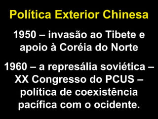 Política Exterior Chinesa 
1950 – invasão ao Tibete e 
apoio à Coréia do Norte 
1960 – a represália soviética – 
XX Congresso do PCUS – 
política de coexistência 
pacífica com o ocidente. 
 