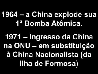 1964 – a China explode sua 
1ª Bomba Atômica. 
1971 – Ingresso da China 
na ONU – em substituição 
à China Nacionalista (da 
Ilha de Formosa) 
 