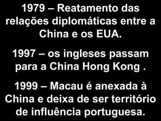 1979 – Reatamento das 
relações diplomáticas entre a 
China e os EUA. 
1997 – os ingleses passam 
para a China Hong Kong . 
1999 – Macau é anexada à 
China e deixa de ser território 
de influência portuguesa. 
