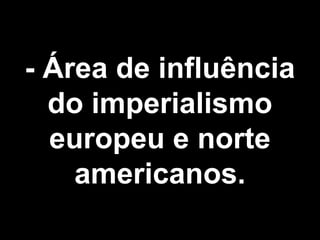 - Área de influência 
do imperialismo 
europeu e norte 
americanos. 
 