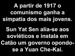 A partir de 1917 o 
comunismo ganha a 
simpatia dos mais jovens. 
Sun Yat Sen alia-se aos 
soviéticos e instala em 
Catão um governo opondo-se 
a Yuan Che-Kai. 
 