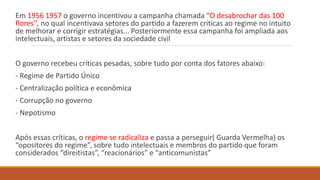 Em 1956 1957 o governo incentivou a campanha chamada “O desabrochar das 100
flores’’, no qual incentivava setores do partido a fazerem críticas ao regime no intuito
de melhorar e corrigir estratégias... Posteriormente essa campanha foi ampliada aos
intelectuais, artistas e setores da sociedade civil
O governo recebeu críticas pesadas, sobre tudo por conta dos fatores abaixo:
- Regime de Partido Único
- Centralização política e econômica
- Corrupção no governo
- Nepotismo
Após essas críticas, o regime se radicaliza e passa a perseguir( Guarda Vermelha) os
“opositores do regime”, sobre tudo intelectuais e membros do partido que foram
considerados “direitistas”, “reacionários” e “anticomunistas”
 