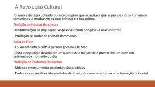 A Revolução Cultural
Foi uma estratégia utilizada durante o regime que acreditava que as pessoas só se tornariam
comunistas se mudassem as suas práticas e a sua cultura.
Abolição de Práticas Burguesas
- Uniformização da população: As pessoas foram obrigadas a usar uniforme
- Proibição de cuidar de animais domésticos
Culto ao Líder
- Foi incentivado o culto à persona (pessoa) de Mao
- Toda a população deveria ter um quadro dele na parede e prestar-lhe um culto em
determinado momento do dia
Proibição de Costumes Ocidentais
- Músicas e instrumentos ocidentais são proibidos
- Professores e médicos são proibidos de atuar, por considerar terem uma formação ocidental
 
