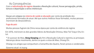 As Consequências
Com a radicalização do regime durante a Revolução cultural, houve perseguição, prisão,
tortura e deportação a vários intelectuais
Houve um colapso no sistema de saúde e educação por conta da proibição dos
profissionais formados de atuar. Até que outros médicos fosse formados, muitas pessoas
morreram de desassistência.
Fuga do país
Muitas pessoas fugiram da China nessa época por conta da violência do regime
Em 1976, morreram os dois grandes líderes da Revolução Chinesa, Mao Tsé Tung e Chu En-
Lai.
* O sucessor de Mao, Deng Xiaoping pôs fim à Revolução Cultural e reprimiu as principais
lideranças desse movimento, dentre as quais a viúva de Mao, Chiang Chi.
Chiang e os amigos que compunham a Camarilha dos Quatro, foram presos e condenados
Governo atual- Xi Jinping
 