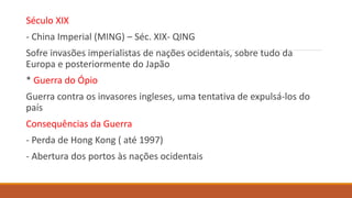Século XIX
- China Imperial (MING) – Séc. XIX- QING
Sofre invasões imperialistas de nações ocidentais, sobre tudo da
Europa e posteriormente do Japão
* Guerra do Ópio
Guerra contra os invasores ingleses, uma tentativa de expulsá-los do
país
Consequências da Guerra
- Perda de Hong Kong ( até 1997)
- Abertura dos portos às nações ocidentais
 