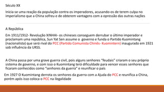 Século XX
Inicia-se uma reação da população contra os imperadores, acusando-os de terem culpa no
imperialismo que a China sofreu e de obterem vantagens com a opressão das outras nações
A República
Em 1911/1912- Revolução XINHAI- os chineses conseguem derrubar o último imperador e
proclamam uma república, Sun Yat Sen assume o governo e funda o Partido Kuomintang
(nacionalista) que será rival do PCC (Partido Comunista Chinês- Kuomintern) inaugurado em 1921
sob influência da URSS.
A China passa por uma grave guerra civil, pois alguns senhores “feudais” criaram o seu próprio
sistema de governo, e com isso o Kuomintang terá dificuldade para vencer esses senhores que
ficaram conhecidos como “senhores da guerra” e reunificar o país
Em 1927 O Kuomintang derrota os senhores da guerra com a Ajuda do PCC e reunifica a China,
porém após isso coloca o PCC na ilegalidade
 