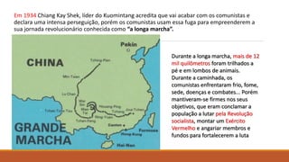 Em 1934 Chiang Kay Shek, líder do Kuomintang acredita que vai acabar com os comunistas e
declara uma intensa perseguição, porém os comunistas usam essa fuga para empreenderem a
sua jornada revolucionário conhecida como “a longa marcha”.
Durante a longa marcha, mais de 12
mil quilômetros foram trilhados a
pé e em lombos de animais.
Durante a caminhada, os
comunistas enfrentaram frio, fome,
sede, doenças e combates... Porém
mantiveram-se firmes nos seus
objetivos, que eram conclamar a
população a lutar pela Revolução
socialista, montar um Exército
Vermelho e angariar membros e
fundos para fortalecerem a luta
 