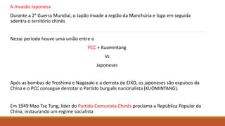 A Invasão Japonesa
Durante a 2° Guerra Mundial, o Japão invade a região da Manchúria e logo em seguida
adentra o território chinês
Nesse período houve uma união entre o
PCC + Kuomintang
Vs
Japoneses
Após as bombas de Yroshima e Nagasaki e a derrota do EIXO, os japoneses são expulsos da
China e o PCC consegue derrotar o Partido burguês nacionalista (KUOMINTANG).
Em 1949 Mao Tse Tung, líder do Partido Comunista Chinês proclama a República Popular da
China, instaurando um regime socialista
 