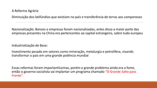 A Reforma Agrária
Diminuição dos latifúndios que existiam no país e transferência de terras aos camponeses
Nacionalização: Bancos e empresas foram nacionalizadas, antes disso a maior parte das
empresas presentes na China era pertencentes ao capital estrangeiro, sobre tudo europeu
Industrialização de Base:
Investimento pesado em setores como mineração, metalurgia e petrolífera, visando
transformar o país em uma grande potência mundial
Essas reformas foram importantíssimas, porém o grande problema ainda era a fome,
então o governo socialista vai implantar um programa chamado “O Grande Salto para
Frente”.
 
