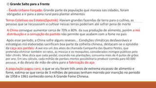 O Grande Salto para a Frente
- Êxodo Urbano Forçado: Grande parte da população que morava nas cidades, foram
obrigadas a ir para a zona rural para plantar alimentos
Terras Coletivas ou Estatais(Sputnik): Haviam grandes fazendas de terra para o cultivo, as
pessoas que se recusassem a cultivar nessas terras poderiam até sofrer pena de morte
A China consegue aumentar cerca de 70% e 80% da sua produção de alimento, porém a má
distribuição e a corrupção do partido não permite que acabem com a fome no país
Após esse período, a China sofre alguns reveses... Condições climáticas desfavoráveis e
estratégias má elaboradas sacrificam boa parte da colheita chinesa, destacam-se o episódio
da caça aos pardais- A ave era um dos alvos da chamada Campanha das Quatro Pestes, que
pretendia eliminar também os ratos, as moscas e os mosquitos, considerados inimigos públicos pelo
líder chinês. Mao dizia que cada pardal, ciscando nas plantações, consumia mais de 4 quilos de grãos
por ano. Em seu cálculo, cada milhão de pardais mortos possibilitaria produzir comida para 60.000
pessoas, e do desvio de mão-de-obra para a fabricação do aço.
A população pagou caro, o que se viu foram três anos de extrema escassez de alimento e
fome, estima-se que cerca de 3 milhões de pessoas tenham morrido por inanição no período
de 1958 e 1961 conhecido como A Grande Fome Chinesa.
 