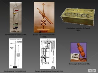 Calculadora mecânica de Pascal
                                                                                        (1623).

 Termómetro de Galileu (1592).    Luneta astronómica de Galileu
                                              (1608).




                                                                              Microscópio de Hooke (1665).



Barómetro de Torricelli (1644).     Relógio de pêndulo de Huygens (1654).
 