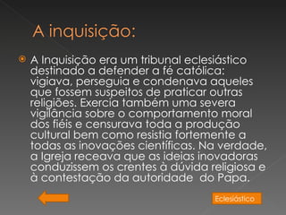    A Inquisição era um tribunal eclesiástico
    destinado a defender a fé católica:
    vigiava, perseguia e condenava aqueles
    que fossem suspeitos de praticar outras
    religiões. Exercia também uma severa
    vigilância sobre o comportamento moral
    dos fiéis e censurava toda a produção
    cultural bem como resistia fortemente a
    todas as inovações científicas. Na verdade,
    a Igreja receava que as ideias inovadoras
    conduzissem os crentes à dúvida religiosa e
    à contestação da autoridade  do Papa.
                                     Eclesiástico
 