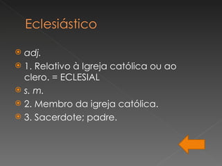  adj.
 1. Relativo à Igreja católica ou ao
  clero. = ECLESIAL
 s. m.
 2. Membro da igreja católica.
 3. Sacerdote; padre.
 