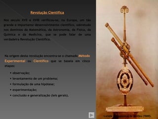 Revolução Científica

Nos século XVII e XVIII verificou-se, na Europa, um tão
grande e importante desenvolvimento científico, sobretudo
nos domínios da Matemática, da Astronomia, da Física, da
Química e da Medicina, que se pode falar de uma
verdadeira Revolução Científica.




Na origem desta revolução encontra-se o chamado Método
Experimental ou Científico que se baseia em cinco
etapas:

     observação;
     levantamento de um problema;
     formulação de uma hipótese;
     experimentação;
     conclusão e generalização (leis gerais).




                                                            Luneta astronómica de Galileu (1608).
 