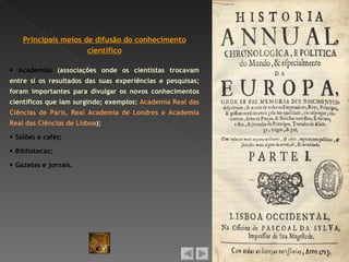 Principais meios de difusão do conhecimento
                      científico

 Academias (associações onde os cientistas trocavam
entre si os resultados das suas experiências e pesquisas;
foram importantes para divulgar os novos conhecimentos
científicos que iam surgindo; exemplos: Academia Real das
Ciências de Paris, Real Academia de Londres e Academia
Real das Ciências de Lisboa);

 Salões e cafés;

 Bibliotecas;

 Gazetas e jornais.
 