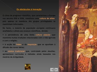 Os obstáculos à inovação

O clima de progresso científico, que caracterizou a Europa
nos séculos XVII e XVIII, constituiu uma cultura de elites,
pois apenas os membros dos grupos privilegiados se
mantinham informados.

De facto, a maioria da população europeia continuava
analfabeta e alheia aos avanços científicos, devido:

 à persistência de uma forte cultura popular que
mantinha muitas tradições relacionadas com a vida agrícola
e com a religião;

 à acção do Índex e da Inquisição que se opunham à
difusão das novas ideias;

 ao ensino tradicional que, controlado pelos Jesuítas,
apresentava currículos e métodos ainda baseados nos
mestres da Antiguidade.
 