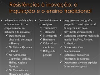 :




• a descoberta de leis sobre • desenvolvimento • progressos na cartografia,
  o funcionamento: do          tecnológico:      geografia e construção naval,
  corpo humano, da               Termómetro     dá origem a um novo
  natureza e do universo:        Telescópio     movimento expansionista :
    Descoberta da               Microscópio  Exploração de novas regiões do
      circulação do sangue       Barómetro      mundo: Pacífico, Árctico,
      – Harvey                   Calculadora    Antárctico.
    Na Física e Química           mecânica     Descobertas ilhas
      – Pascal                   Relógio de     desconhecidas
    Na Astronomia –               pêndulo      Explicação para certos
      Copérnico, Galileu,                        fenómenos da natureza
      Halley, Kepler e                          Descobertas diversas espécies
      Newton                                     de animais e vegetais
    Na Matemática –
      Descartes e Leibniz
 