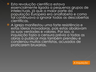 Esta revolução cientifica estava
  essencialmente ligada a pequenos grupos de
  intelectuais, já que a maior parte da
  população Europeia era analfabeta e como
  tal continuava a ignorar todas as descobertas
  cientificas.
 A igreja manifestou uma forte resistência e
  estas ideias inovadoras, pois estas abalavam
  as suas verdades e valores. Por isso, a
  inquisição fazia a censura prévia a todas as
  obras a publicar mas também prendeu e
  condenou muitos cientistas, acusados de
  praticarem bruxarias.




                                      A inquisição
 