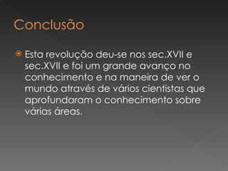   Esta revolução deu-se nos sec.XVII e
    sec.XVII e foi um grande avanço no
    conhecimento e na maneira de ver o
    mundo através de vários cientistas que
    aprofundaram o conhecimento sobre
    várias áreas.
 