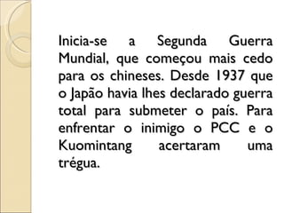Inicia-se a Segunda Guerra Mundial, que começou mais cedo para os chineses. Desde 1937 que o Japão havia lhes declarado guerra total para submeter o país. Para enfrentar o inimigo o PCC e o Kuomintang acertaram uma trégua. 
